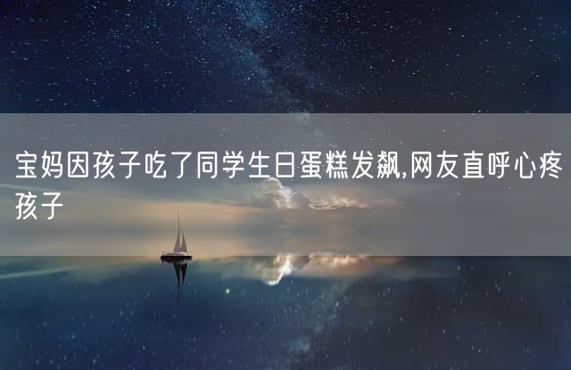 宝妈因孩子吃了同学生日蛋糕发飙,网友直呼心疼孩子