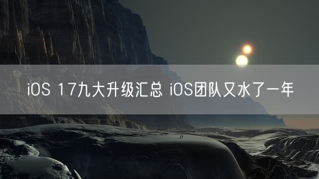 iOS 17九大升级汇总 iOS团队又水了一年