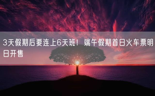 3天假期后要连上6天班!端午假期首日火车票明日开售
