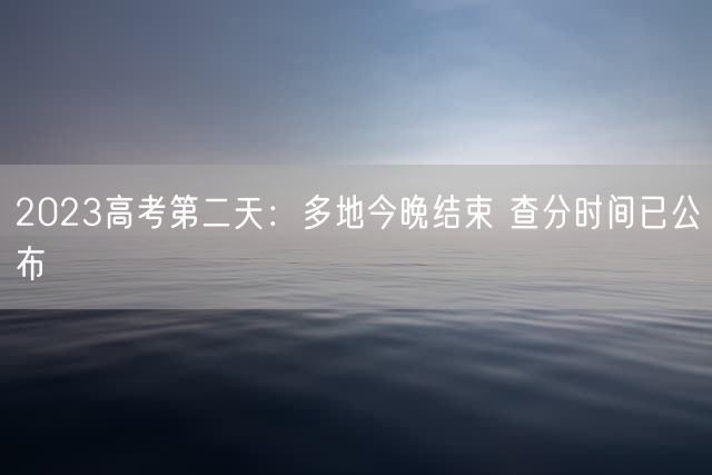 2023高考第二天：多地今晚结束 查分时间已公布