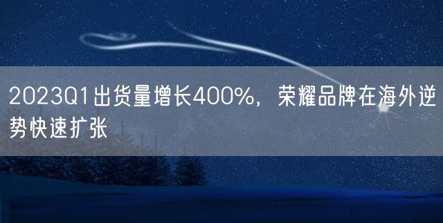 2023Q1出货量增长400%，荣耀品牌在海外逆势快速扩张