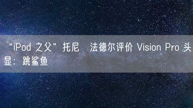 “iPod 之父”托尼・法德尔评价 Vision Pro 头显：跳鲨鱼