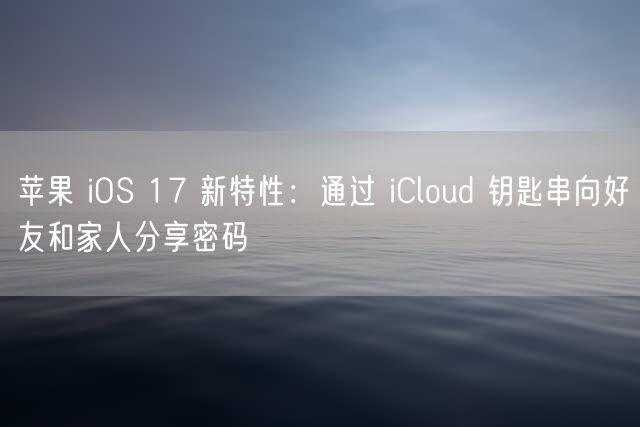 苹果 iOS 17 新特性：通过 iCloud 钥匙串向好友和家人分享密码