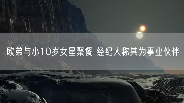 欧弟与小10岁女星聚餐 经纪人称其为事业伙伴