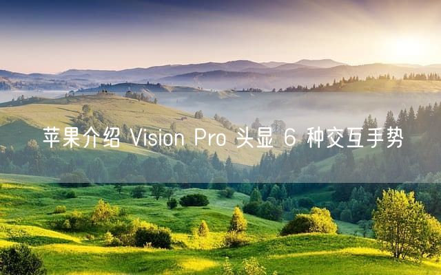 苹果介绍 Vision Pro 头显 6 种交互手势