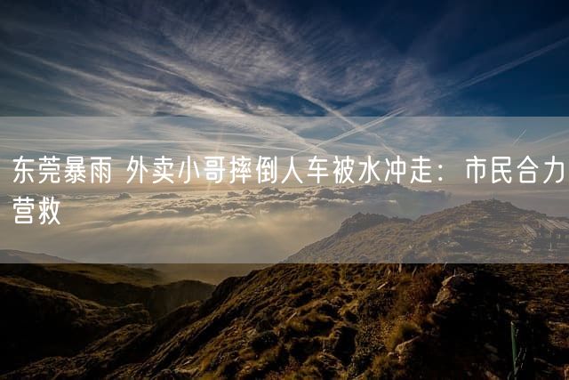 东莞暴雨 外卖小哥摔倒人车被水冲走：市民合力营救